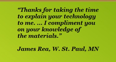 Thanks for taking the time












to explain your technology












to me. ... I compliment you












on your knowledge of












the materials.

























James Rea, W. St. Paul, MN